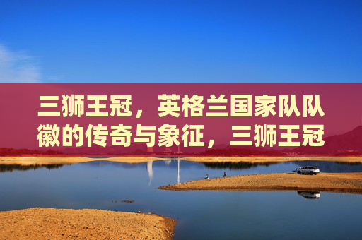 三狮王冠,英格兰国家队队徽的传奇与象征,三狮王冠,英格兰队徽的传奇与象征 三狮王冠,英格兰国家队队徽的传奇与象征,三狮王冠,英格兰队徽的传奇与象征