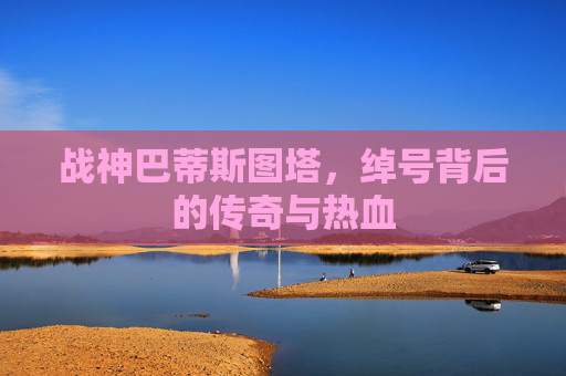 战神巴蒂斯图塔,绰号背后的传奇与热血 战神巴蒂斯图塔,绰号背后的传奇与热血