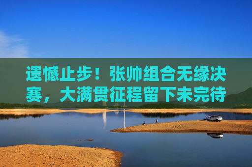 遗憾止步！张帅组合无缘决赛，大满贯征程留下未完待续，遗憾止步！张帅组合大满贯征程未完待续