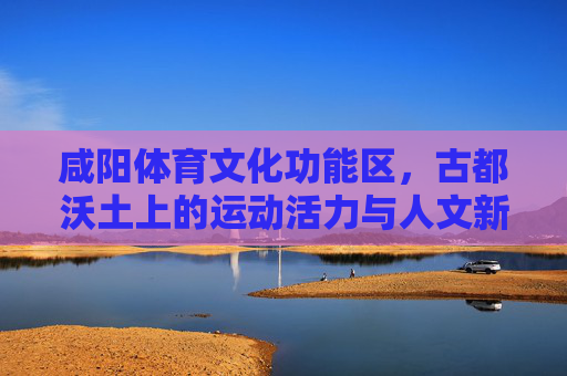 咸阳体育文化功能区，古都沃土上的运动活力与人文新篇，咸阳古都体育文化，沃土育活力，人文谱新篇