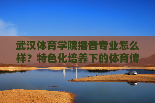 武汉体育学院播音专业怎么样？特色化培养下的体育传媒新选择，武汉体育学院播音专业，特色化培养下的体育传媒新选择