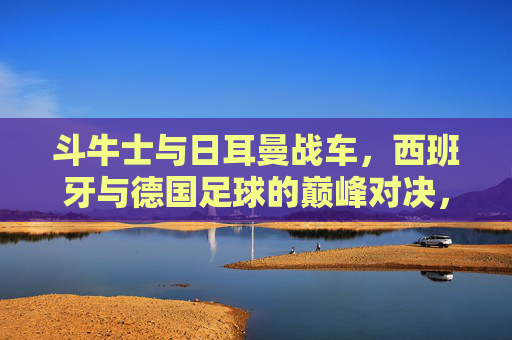 斗牛士与日耳曼战车,西班牙与德国足球的巅峰对决,谁更胜一筹?斗牛士与日耳曼战车,巅峰对决谁更胜一筹? 斗牛士与日耳曼战车,西班牙与德国足球的巅峰对决,谁更胜一筹?斗牛士与日耳曼战车,巅峰对决谁更胜一筹?