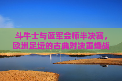 斗牛士与蓝军会师半决赛,欧洲足坛的古典对决重燃战火,斗牛士与蓝军会师半决赛,欧洲足坛古典对决重燃战火 斗牛士与蓝军会师半决赛,欧洲足坛的古典对决重燃战火,斗牛士与蓝军会师半决赛,欧洲足坛古典对决重燃战火