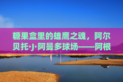 糖果盒里的雄鹰之魂,阿尔贝托·J·阿曼多球场——阿根廷国家队的圣殿,糖果盒雄鹰魂,阿尔贝托·J·阿曼多球场——阿根廷国家队圣殿 糖果盒里的雄鹰之魂,阿尔贝托·J·阿曼多球场——阿根廷国家队的圣殿,糖果盒雄鹰魂,阿尔贝托·J·阿曼多球场——阿根廷国家队圣殿