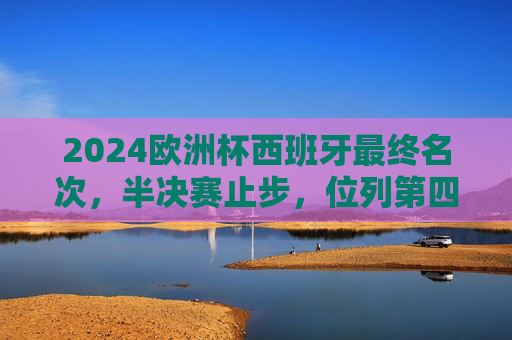 2024欧洲杯西班牙最终名次，半决赛止步，位列第四，2024欧洲杯西班牙半决赛止步，最终位列第四