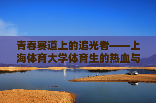 青春赛道上的追光者——上海体育大学体育生的热血与担当 青春赛道上的追光者——上海体育大学体育生的热血与担当