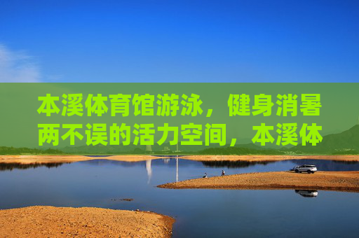 本溪体育馆游泳，健身消暑两不误的活力空间，本溪体育馆，游泳健身消暑活力空间