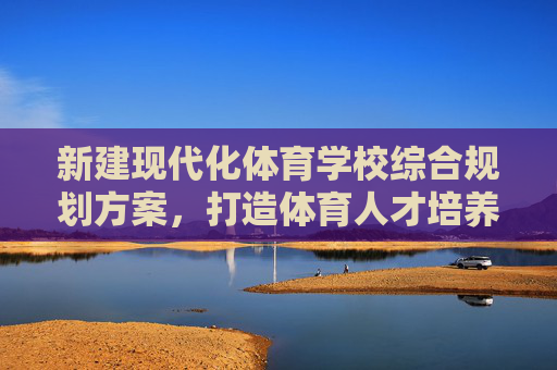 新建现代化体育学校综合规划方案,打造体育人才培养新高地,新建现代化体育学校综合规划 打造体育人才培养新高地 新建现代化体育学校综合规划方案,打造体育人才培养新高地,新建现代化体育学校综合规划 打造体育人才培养新高地