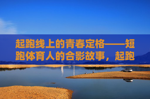 起跑线上的青春定格——短跑体育人的合影故事，起跑线上的青春合影
