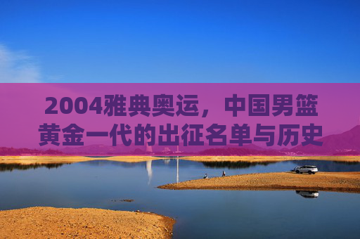 2004雅典奥运,中国男篮黄金一代的出征名单与历史记忆,2004雅典奥运,中国男篮黄金一代出征名单与历史记忆 2004雅典奥运,中国男篮黄金一代的出征名单与历史记忆,2004雅典奥运,中国男篮黄金一代出征名单与历史记忆