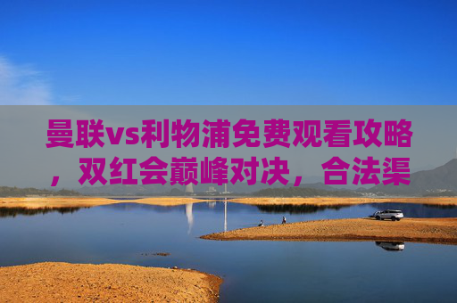 曼联vs利物浦免费观看攻略，双红会巅峰对决，合法渠道畅享英超盛宴，曼联vs利物浦免费观看攻略，双红会合法畅享英超巅峰