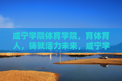 咸宁学院体育学院，育体育人，铸就活力未来，咸宁学院体育学院，育体育人铸就活力未来