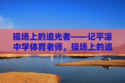 操场上的追光者——记平凉中学体育老师，操场上的追光者——记平凉中学体育老师