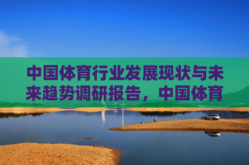 中国体育行业发展现状与未来趋势调研报告,中国体育行业发展现状与未来趋势调研报告 中国体育行业发展现状与未来趋势调研报告,中国体育行业发展现状与未来趋势调研报告