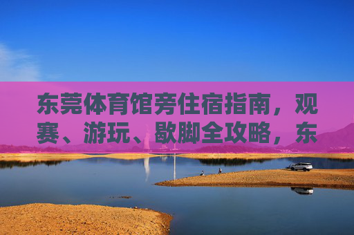 东莞体育馆旁住宿指南,观赛、游玩、歇脚全攻略,东莞体育馆旁住宿指南,观赛游玩歇脚全攻略 东莞体育馆旁住宿指南,观赛、游玩、歇脚全攻略,东莞体育馆旁住宿指南,观赛游玩歇脚全攻略