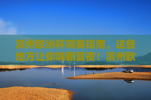 滨州欧洲杯观赛指南，这些地方让你嗨翻夏夜！滨州欧洲杯观赛指南，嗨翻夏夜的观赛地