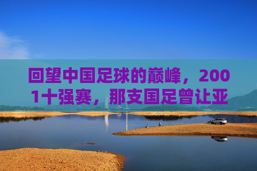 回望中国足球的巅峰,2001十强赛,那支国足曾让亚洲颤抖,2001十强赛,中国足球巅峰,震亚洲 回望中国足球的巅峰,2001十强赛,那支国足曾让亚洲颤抖,2001十强赛,中国足球巅峰,震亚洲