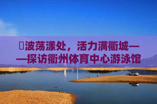 碏波荡漾处,活力满衢城——探访衢州体育中心游泳馆,碏波荡漾处,活力满衢城——探访衢州体育中心游泳馆 碏波荡漾处,活力满衢城——探访衢州体育中心游泳馆,碏波荡漾处,活力满衢城——探访衢州体育中心游泳馆