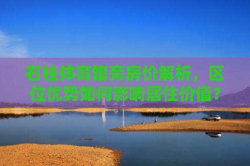 石柱体育馆旁房价解析,区位优势如何影响居住价值?石柱体育馆旁房价,区位优势与居住价值解析 石柱体育馆旁房价解析,区位优势如何影响居住价值?石柱体育馆旁房价,区位优势与居住价值解析