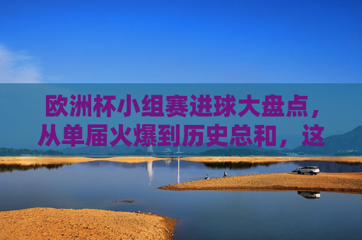 欧洲杯小组赛进球大盘点，从单届火爆到历史总和，这些数字你知道吗？欧洲杯小组赛进球大盘点，从单届火爆到历史总和的数字揭秘