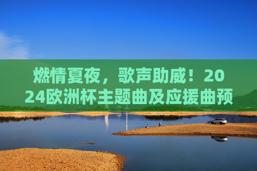 燃情夏夜,歌声助威!2024欧洲杯主题曲及应援曲预测大赏,燃情夏夜,2024欧洲杯主题曲及应援曲预测大赏 燃情夏夜,歌声助威!2024欧洲杯主题曲及应援曲预测大赏,燃情夏夜,2024欧洲杯主题曲及应援曲预测大赏
