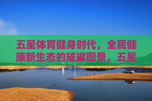 五星体育健身时代,全民健康新生态的璀璨图景,五星体育绘就全民健康新生态璀璨图景 五星体育健身时代,全民健康新生态的璀璨图景,五星体育绘就全民健康新生态璀璨图景