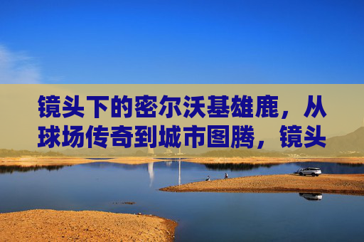 镜头下的密尔沃基雄鹿，从球场传奇到城市图腾，镜头定格，密尔沃基雄鹿从球场传奇到城市图腾