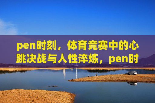 pen时刻,体育竞赛中的心跳决战与人性淬炼,pen时刻,心跳决战与人性淬炼 pen时刻,体育竞赛中的心跳决战与人性淬炼,pen时刻,心跳决战与人性淬炼