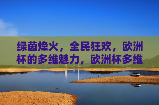 绿茵烽火,全民狂欢,欧洲杯的多维魅力,欧洲杯多维魅力,绿茵烽火燃,全民狂欢起 绿茵烽火,全民狂欢,欧洲杯的多维魅力,欧洲杯多维魅力,绿茵烽火燃,全民狂欢起