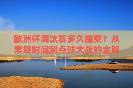 欧洲杯淘汰赛多久结束?从常规时间到点球大战的全解析,欧洲杯淘汰赛时长全解析,从常规时间到点球大战 欧洲杯淘汰赛多久结束?从常规时间到点球大战的全解析,欧洲杯淘汰赛时长全解析,从常规时间到点球大战
