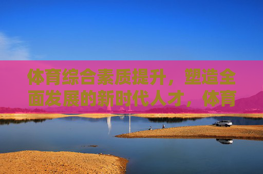 体育综合素质提升，塑造全面发展的新时代人才，体育综合素质提升，塑造全面发展的新时代人才