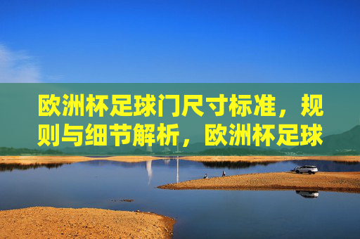 欧洲杯足球门尺寸标准，规则与细节解析，欧洲杯足球门尺寸标准与规则细节解析