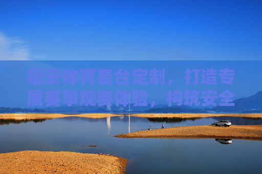 福安体育看台定制,打造专属赛事观赛体验,构筑安全舒适空间,福安体育看台定制,专属赛事观赛的安全舒适空间 福安体育看台定制,打造专属赛事观赛体验,构筑安全舒适空间,福安体育看台定制,专属赛事观赛的安全舒适空间