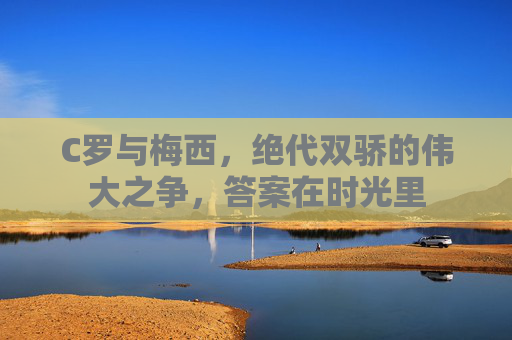 C罗与梅西,绝代双骄的伟大之争,答案在时光里 C罗与梅西,绝代双骄的伟大之争,答案在时光里