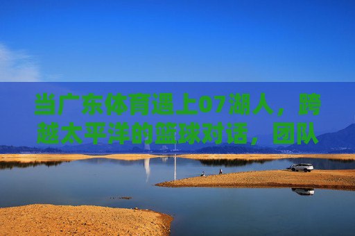当广东体育遇上07湖人，跨越太平洋的篮球对话，团队与巨星的史诗碰撞，广东体育遇上07湖人，跨越太平洋的团队与巨星史诗碰撞