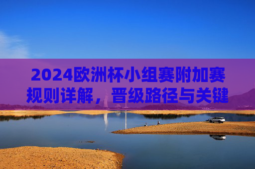 2024欧洲杯小组赛附加赛规则详解,晋级路径与关键看点,2024欧洲杯小组赛附加赛规则、晋级路径与关键看点 2024欧洲杯小组赛附加赛规则详解,晋级路径与关键看点,2024欧洲杯小组赛附加赛规则、晋级路径与关键看点