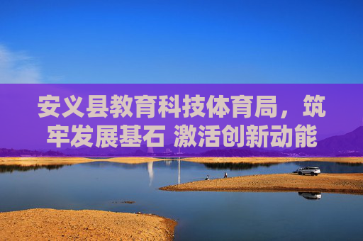 安义县教育科技体育局，筑牢发展基石 激活创新动能 绘就民生新篇，安义县教育科技体育局，筑牢发展基石 激活创新动能 绘就民生新篇
