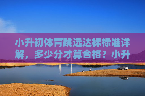 小升初体育跳远达标标准详解，多少分才算合格？小升初体育跳远达标标准，多少分合格？