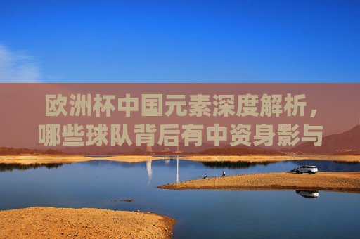 欧洲杯中国元素深度解析,哪些球队背后有中资身影与品牌支持?欧洲杯中国元素深度解析,中资身影与品牌支持 欧洲杯中国元素深度解析,哪些球队背后有中资身影与品牌支持?欧洲杯中国元素深度解析,中资身影与品牌支持