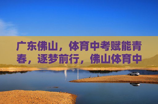 广东佛山,体育中考赋能青春,逐梦前行,佛山体育中考,赋能青春,逐梦前行 广东佛山,体育中考赋能青春,逐梦前行,佛山体育中考,赋能青春,逐梦前行
