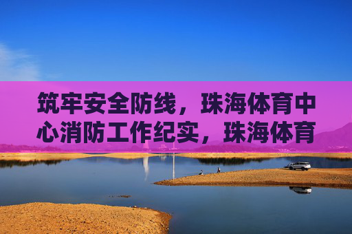 筑牢安全防线,珠海体育中心消防工作纪实,珠海体育中心筑牢消防安全防线纪实 筑牢安全防线,珠海体育中心消防工作纪实,珠海体育中心筑牢消防安全防线纪实