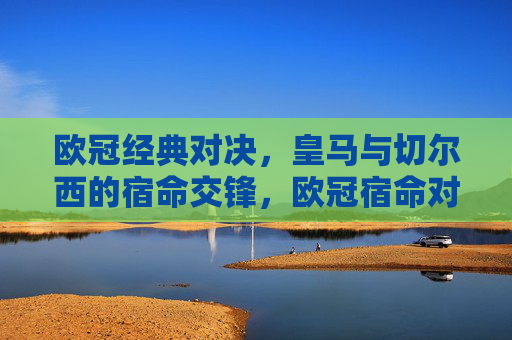 欧冠经典对决,皇马与切尔西的宿命交锋,欧冠宿命对决,皇马与切尔西经典之战 欧冠经典对决,皇马与切尔西的宿命交锋,欧冠宿命对决,皇马与切尔西经典之战