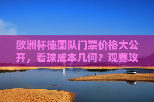 欧洲杯德国队门票价格大公开,看球成本几何?观赛攻略速看,欧洲杯德国队门票价格,看球成本几何?观赛攻略速看 欧洲杯德国队门票价格大公开,看球成本几何?观赛攻略速看,欧洲杯德国队门票价格,看球成本几何?观赛攻略速看