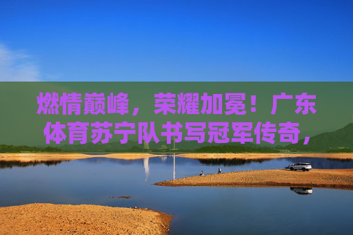 燃情巅峰,荣耀加冕!广东体育苏宁队书写冠军传奇,广东体育苏宁队荣耀加冕,书写冠军传奇 燃情巅峰,荣耀加冕!广东体育苏宁队书写冠军传奇,广东体育苏宁队荣耀加冕,书写冠军传奇