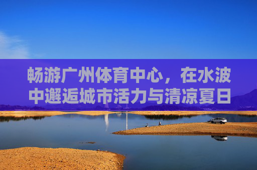 畅游广州体育中心,在水波中邂逅城市活力与清凉夏日,广州体育中心,水波邂逅活力夏日 畅游广州体育中心,在水波中邂逅城市活力与清凉夏日,广州体育中心,水波邂逅活力夏日