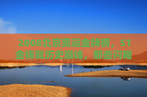 2008北京奥运金牌榜，51金铸就历史巅峰，那些闪耀的瞬间与永恒的精神，51金铸就历史巅峰，2008北京奥运的永恒精神