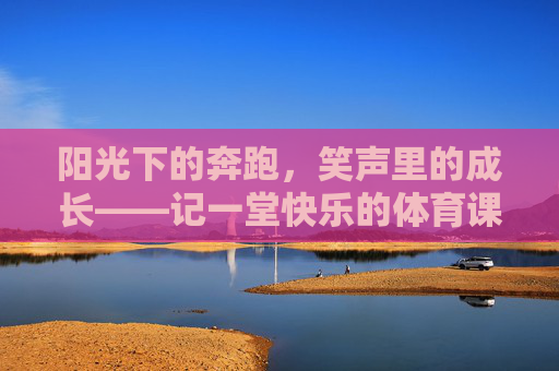 阳光下的奔跑,笑声里的成长——记一堂快乐的体育课,奔跑在阳光下,成长在笑声里——快乐的体育课 阳光下的奔跑,笑声里的成长——记一堂快乐的体育课,奔跑在阳光下,成长在笑声里——快乐的体育课