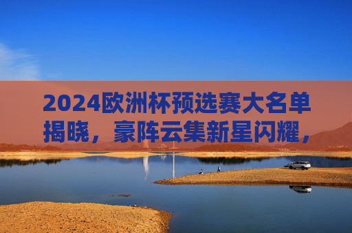 2024欧洲杯预选赛大名单揭晓,豪阵云集新星闪耀,谁能率先锁定晋级名额?2024欧洲杯预选赛大名单揭晓,豪阵新星云集,谁能锁定晋级名额? 2024欧洲杯预选赛大名单揭晓,豪阵云集新星闪耀,谁能率先锁定晋级名额?2024欧洲杯预选赛大名单揭晓,豪阵新星云集,谁能锁定晋级名额?