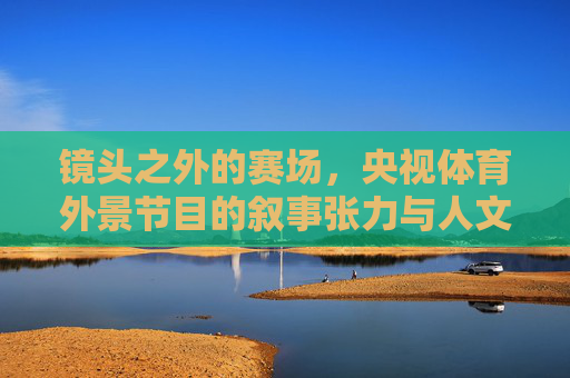镜头之外的赛场,央视体育外景节目的叙事张力与人文温度,镜头之外的赛场,央视体育外景节目的叙事张力与人文温度 镜头之外的赛场,央视体育外景节目的叙事张力与人文温度,镜头之外的赛场,央视体育外景节目的叙事张力与人文温度