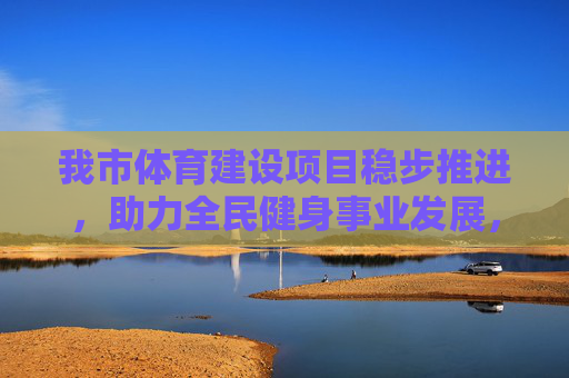 我市体育建设项目稳步推进,助力全民健身事业发展,我市体育建设项目稳步推进 助力全民健身事业发展 我市体育建设项目稳步推进,助力全民健身事业发展,我市体育建设项目稳步推进 助力全民健身事业发展